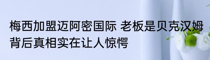 梅西加盟迈阿密国际 老板是贝克汉姆 背后真相实在让人惊愕