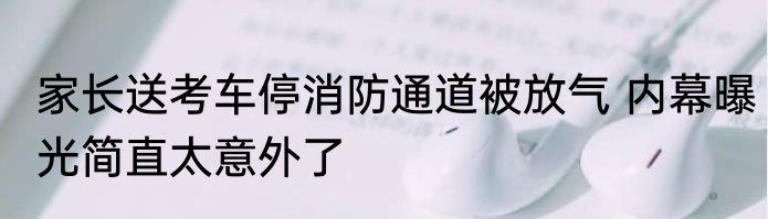 家长送考车停消防通道被放气 内幕曝光简直太意外了