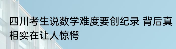 四川考生说数学难度要创纪录 背后真相实在让人惊愕