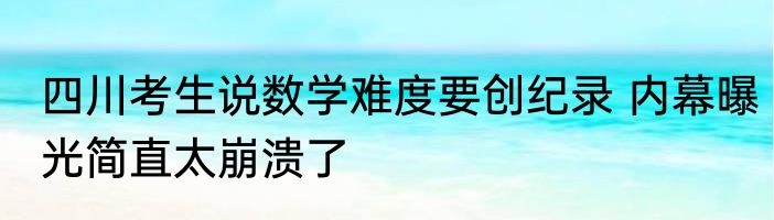 四川考生说数学难度要创纪录 内幕曝光简直太崩溃了