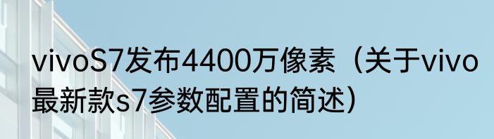vivoS7发布4400万像素（关于vivo最新款s7参数配置的简述）
