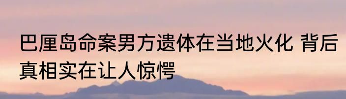 巴厘岛命案男方遗体在当地火化 背后真相实在让人惊愕