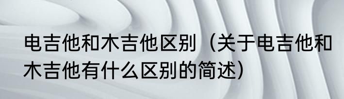 电吉他和木吉他区别（关于电吉他和木吉他有什么区别的简述）