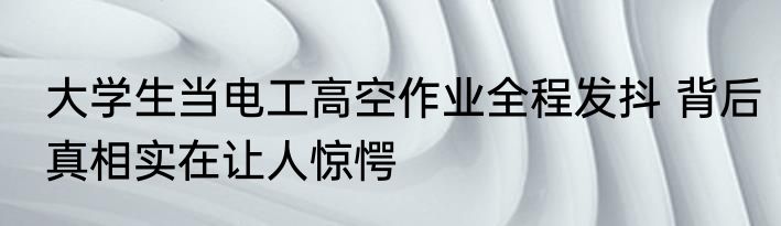 大学生当电工高空作业全程发抖 背后真相实在让人惊愕
