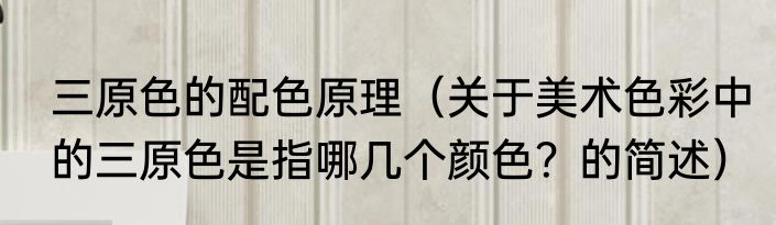 三原色的配色原理（关于美术色彩中的三原色是指哪几个颜色？的简述）