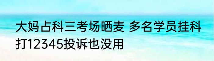 大妈占科三考场晒麦 多名学员挂科 打12345投诉也没用