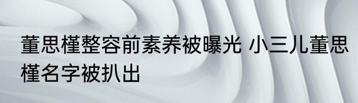 董思槿整容前素养被曝光 小三儿董思槿名字被扒出