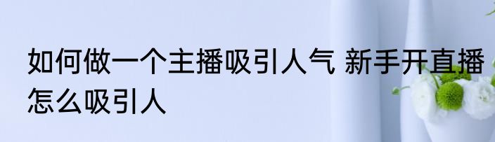 如何做一个主播吸引人气 新手开直播怎么吸引人