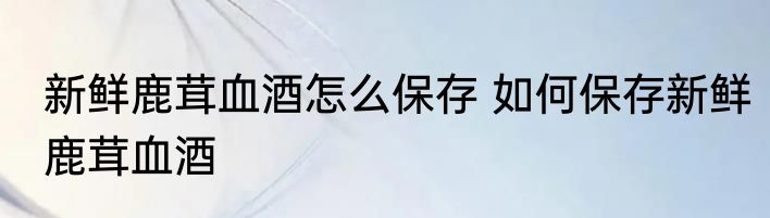 新鲜鹿茸血酒怎么保存 如何保存新鲜鹿茸血酒