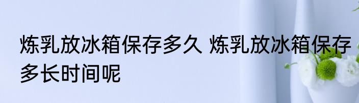 炼乳放冰箱保存多久 炼乳放冰箱保存多长时间呢