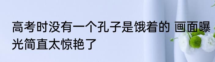 高考时没有一个孔子是饿着的 画面曝光简直太惊艳了