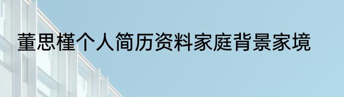 董思槿个人简历资料家庭背景家境