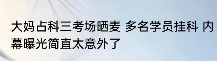 大妈占科三考场晒麦 多名学员挂科 内幕曝光简直太意外了