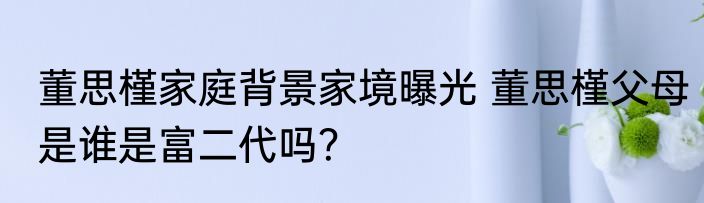 董思槿家庭背景家境曝光 董思槿父母是谁是富二代吗？
