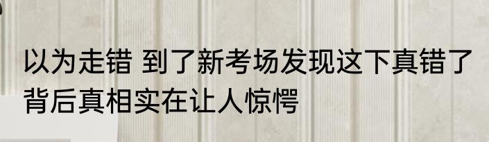 以为走错 到了新考场发现这下真错了 背后真相实在让人惊愕