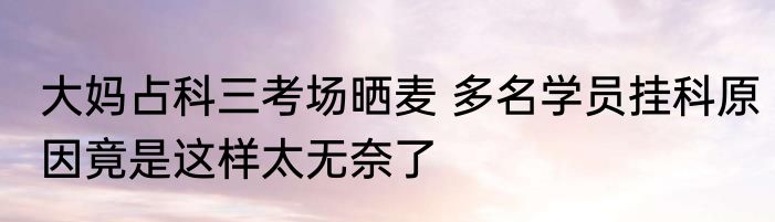 大妈占科三考场晒麦 多名学员挂科原因竟是这样太无奈了