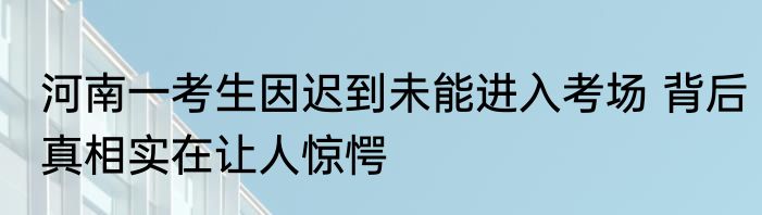 河南一考生因迟到未能进入考场 背后真相实在让人惊愕