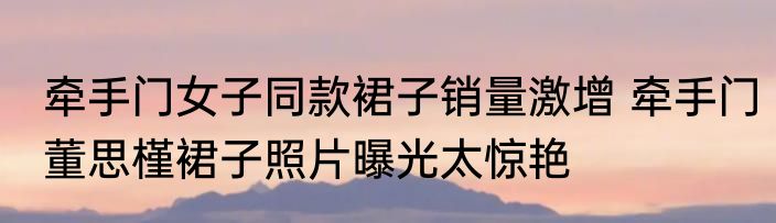 牵手门女子同款裙子销量激增 牵手门董思槿裙子照片曝光太惊艳