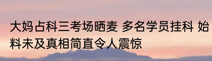 大妈占科三考场晒麦 多名学员挂科 始料未及真相简直令人震惊