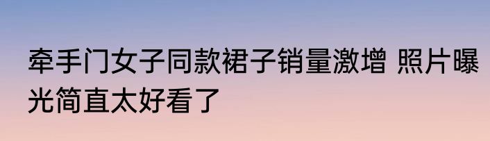 牵手门女子同款裙子销量激增 照片曝光简直太好看了
