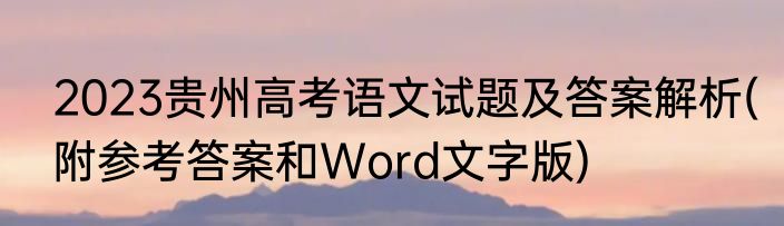 2023贵州高考语文试题及答案解析(附参考答案和Word文字版)