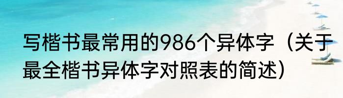 写楷书最常用的986个异体字（关于最全楷书异体字对照表的简述）