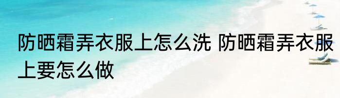 防晒霜弄衣服上怎么洗 防晒霜弄衣服上要怎么做