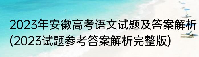 2023年安徽高考语文试题及答案解析(2023试题参考答案解析完整版)