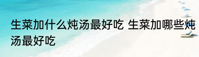 生菜加什么炖汤最好吃 生菜加哪些炖汤最好吃