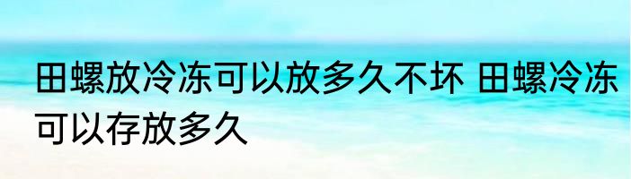田螺放冷冻可以放多久不坏 田螺冷冻可以存放多久