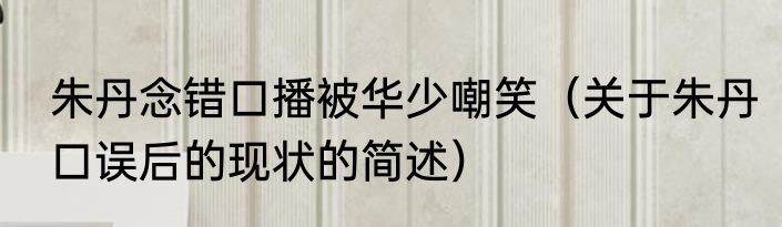 朱丹念错口播被华少嘲笑（关于朱丹口误后的现状的简述）