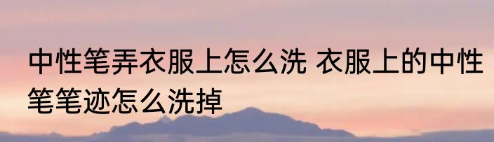 中性笔弄衣服上怎么洗 衣服上的中性笔笔迹怎么洗掉