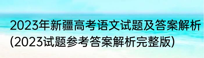 2023年新疆高考语文试题及答案解析(2023试题参考答案解析完整版)
