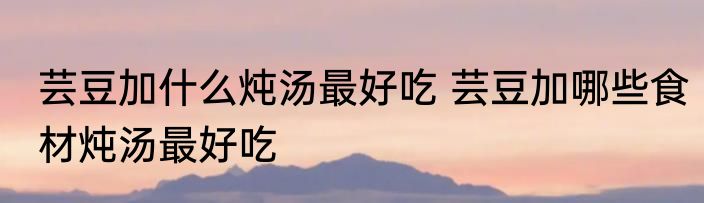 芸豆加什么炖汤最好吃 芸豆加哪些食材炖汤最好吃