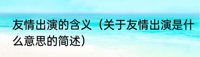 友情出演的含义（关于友情出演是什么意思的简述）