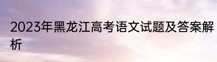 2023年黑龙江高考语文试题及答案解析