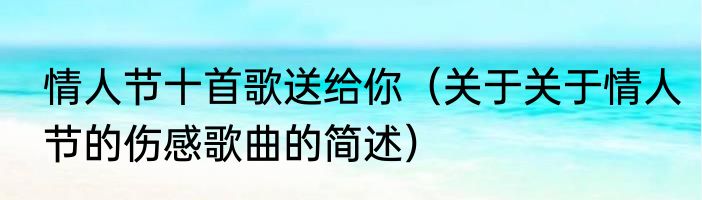 情人节十首歌送给你（关于关于情人节的伤感歌曲的简述）