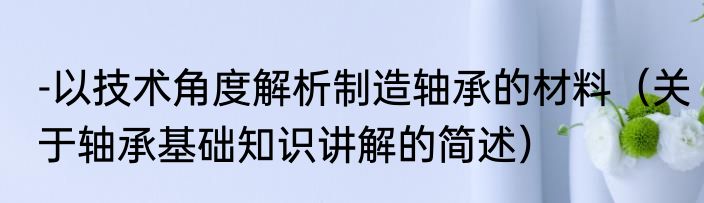 -以技术角度解析制造轴承的材料（关于轴承基础知识讲解的简述）