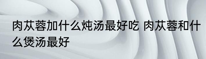 肉苁蓉加什么炖汤最好吃 肉苁蓉和什么煲汤最好