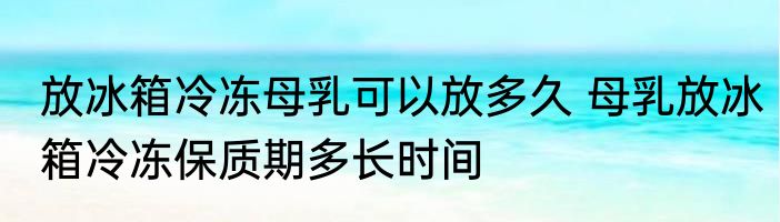 放冰箱冷冻母乳可以放多久 母乳放冰箱冷冻保质期多长时间