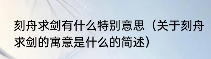 刻舟求剑有什么特别意思（关于刻舟求剑的寓意是什么的简述）