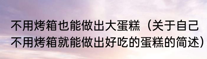 不用烤箱也能做出大蛋糕（关于自己不用烤箱就能做出好吃的蛋糕的简述）