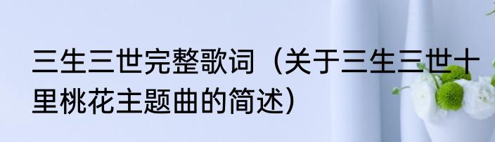 三生三世完整歌词（关于三生三世十里桃花主题曲的简述）