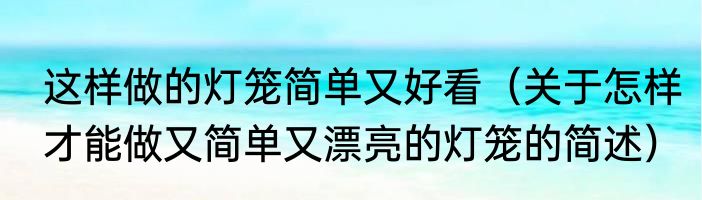 这样做的灯笼简单又好看（关于怎样才能做又简单又漂亮的灯笼的简述）