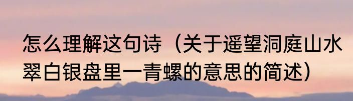怎么理解这句诗（关于遥望洞庭山水翠白银盘里一青螺的意思的简述）