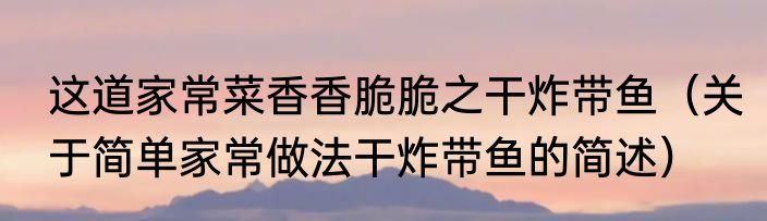 这道家常菜香香脆脆之干炸带鱼（关于简单家常做法干炸带鱼的简述）