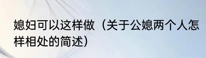 媳妇可以这样做（关于公媳两个人怎样相处的简述）
