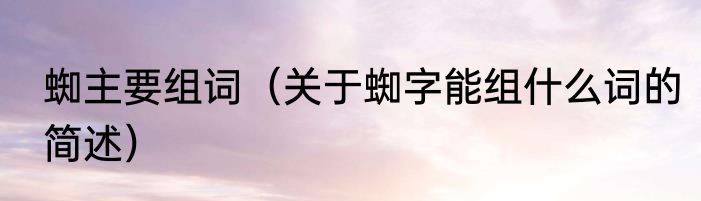 蜘主要组词（关于蜘字能组什么词的简述）