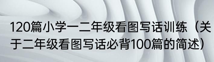 120篇小学一二年级看图写话训练（关于二年级看图写话必背100篇的简述）