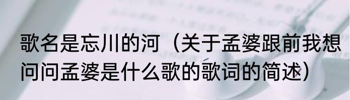 歌名是忘川的河（关于孟婆跟前我想问问孟婆是什么歌的歌词的简述）